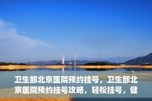 卫生部北京医院预约挂号，卫生部北京医院预约挂号攻略，轻松挂号，健康无忧！