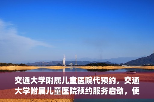交通大学附属儿童医院代预约，交通大学附属儿童医院预约服务启动，便捷代预约通道开启