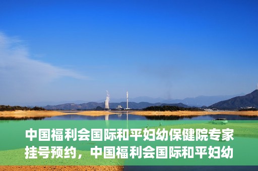 中国福利会国际和平妇幼保健院专家挂号预约，中国福利会国际和平妇幼保健院专家挂号预约攻略