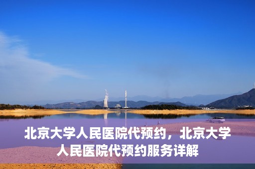 北京大学人民医院代预约，北京大学人民医院代预约服务详解