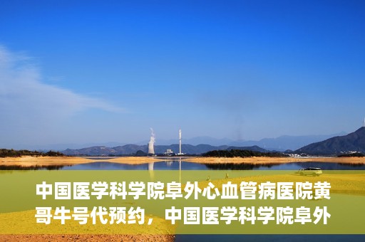 中国医学科学院阜外心血管病医院黄哥牛号代预约，中国医学科学院阜外心血管病医院黄哥牛号预约服务启动