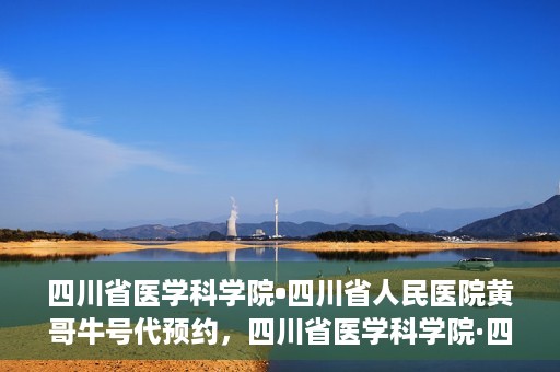 四川省医学科学院•四川省人民医院黄哥牛号代预约，四川省医学科学院·四川省人民医院黄哥名医号预约启动