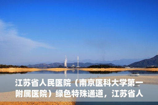 江苏省人民医院（南京医科大学第一附属医院）绿色特殊通道，江苏省人民医院绿色特殊通道，健康守护的快捷通道