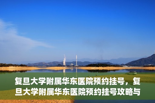 复旦大学附属华东医院预约挂号，复旦大学附属华东医院预约挂号攻略与指南