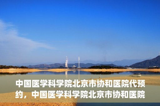 中国医学科学院北京市协和医院代预约，中国医学科学院北京市协和医院预约挂号服务详解