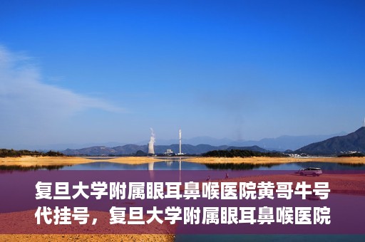 复旦大学附属眼耳鼻喉医院黄哥牛号代挂号，复旦大学附属眼耳鼻喉医院黄哥牛号代挂号攻略解析