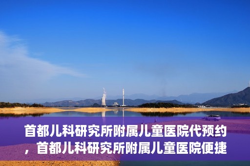 首都儿科研究所附属儿童医院代预约，首都儿科研究所附属儿童医院便捷代预约服务