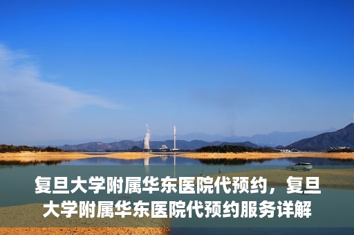 复旦大学附属华东医院代预约，复旦大学附属华东医院代预约服务详解