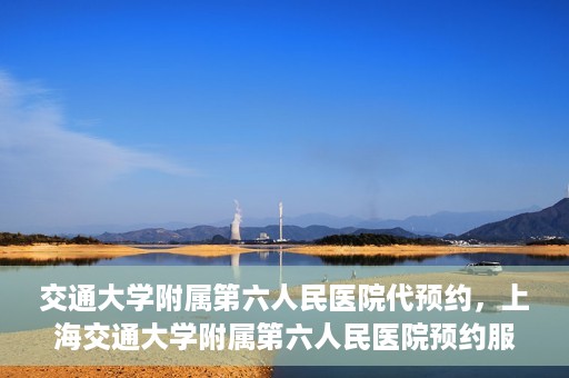 交通大学附属第六人民医院代预约，上海交通大学附属第六人民医院预约服务详解