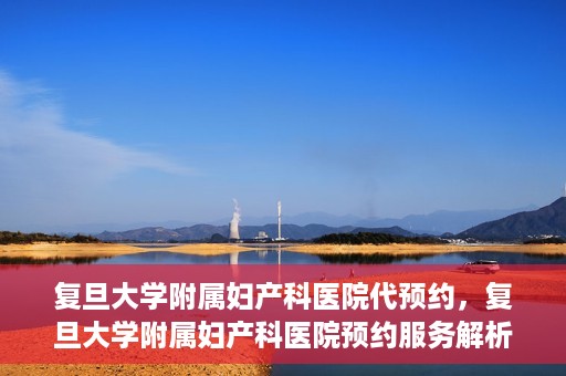 复旦大学附属妇产科医院代预约，复旦大学附属妇产科医院预约服务解析