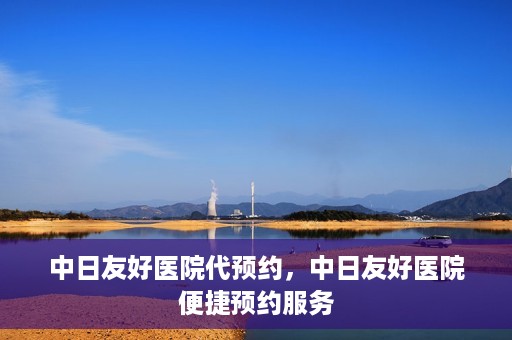 中日友好医院代预约，中日友好医院便捷预约服务