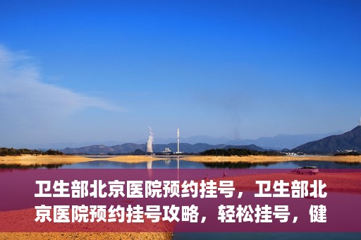 卫生部北京医院预约挂号，卫生部北京医院预约挂号攻略，轻松挂号，健康无忧！