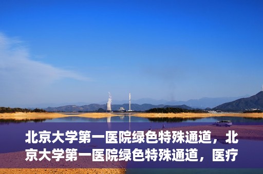 北京大学第一医院绿色特殊通道，北京大学第一医院绿色特殊通道，医疗服务的速度与温度并行
