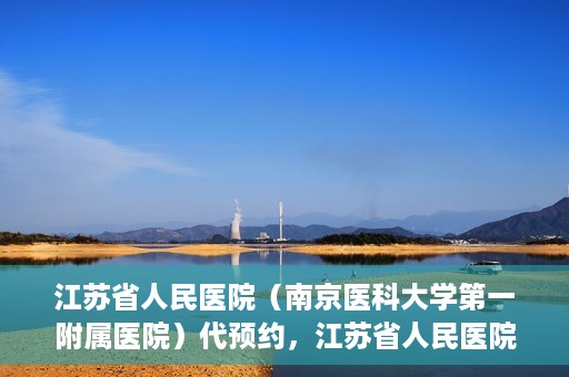江苏省人民医院（南京医科大学第一附属医院）代预约，江苏省人民医院（南京医科大学第一附属医院）便捷代预约服务