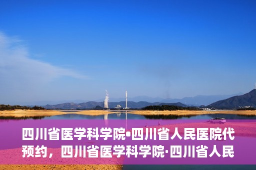 四川省医学科学院•四川省人民医院代预约，四川省医学科学院·四川省人民医院便捷代预约服务