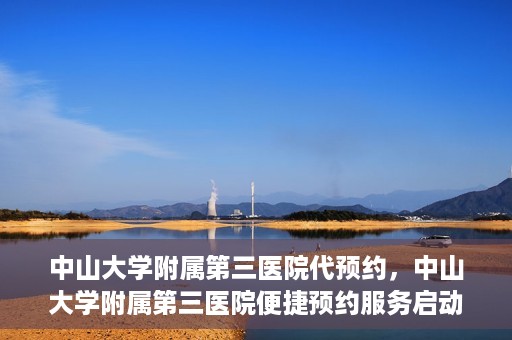 中山大学附属第三医院代预约，中山大学附属第三医院便捷预约服务启动