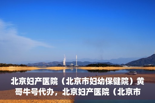 北京妇产医院（北京市妇幼保健院）黄哥牛号代办，北京妇产医院（北京市妇幼保健院）黄哥牛号业务代办全攻略