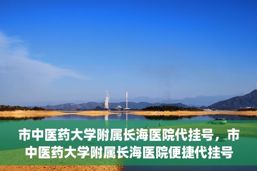 市中医药大学附属长海医院代挂号，市中医药大学附属长海医院便捷代挂号服务解析
