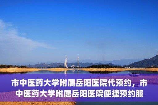 市中医药大学附属岳阳医院代预约，市中医药大学附属岳阳医院便捷预约服务启动