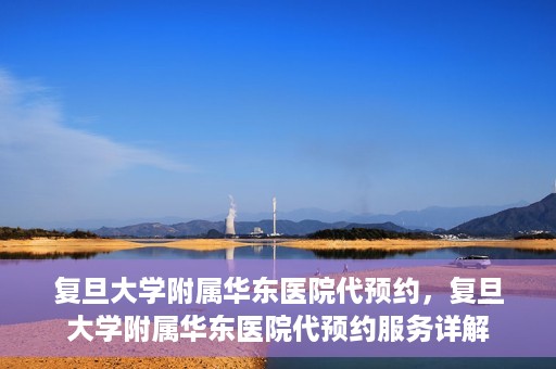复旦大学附属华东医院代预约，复旦大学附属华东医院代预约服务详解