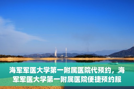 海军军医大学第一附属医院代预约，海军军医大学第一附属医院便捷预约服务启动
