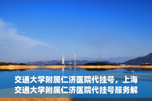 交通大学附属仁济医院代挂号，上海交通大学附属仁济医院代挂号服务解析