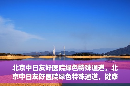 北京中日友好医院绿色特殊通道，北京中日友好医院绿色特殊通道，健康守护的紧急通道