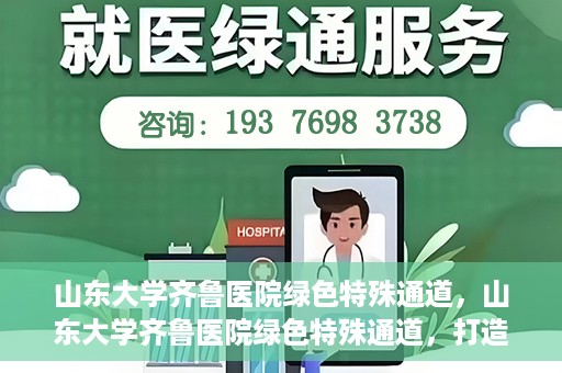山东大学齐鲁医院绿色特殊通道，山东大学齐鲁医院绿色特殊通道，打造健康新通道，引领医疗新时代