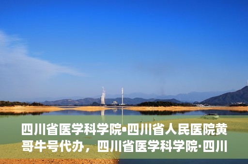 四川省医学科学院•四川省人民医院黄哥牛号代办，四川省医学科学院·四川省人民医院黄哥牛号挂号代办攻略