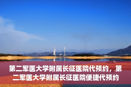 第二军医大学附属长征医院代预约，第二军医大学附属长征医院便捷代预约服务
