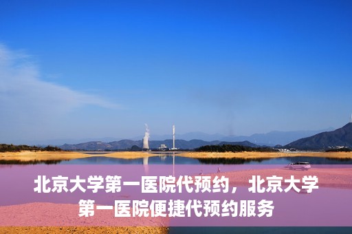 北京大学第一医院代预约，北京大学第一医院便捷代预约服务