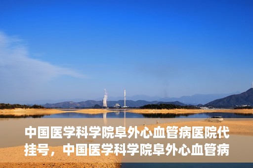 中国医学科学院阜外心血管病医院代挂号，中国医学科学院阜外心血管病医院代挂号服务详解