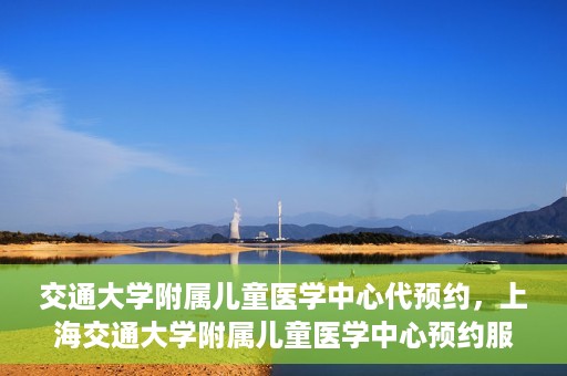 交通大学附属儿童医学中心代预约，上海交通大学附属儿童医学中心预约服务详解