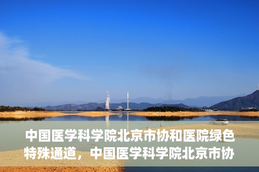 中国医学科学院北京市协和医院绿色特殊通道，中国医学科学院北京市协和医院，绿色特殊通道开启健康之门