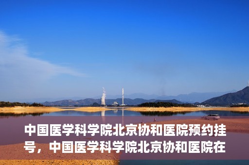 中国医学科学院北京协和医院预约挂号，中国医学科学院北京协和医院在线预约挂号攻略