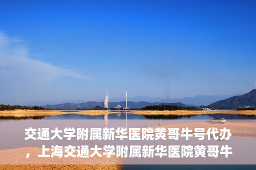 交通大学附属新华医院黄哥牛号代办，上海交通大学附属新华医院黄哥牛号挂号代办攻略