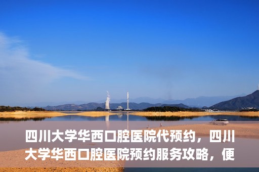 四川大学华西口腔医院代预约，四川大学华西口腔医院预约服务攻略，便捷代预约体验