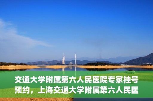 交通大学附属第六人民医院专家挂号预约，上海交通大学附属第六人民医院专家挂号预约指南