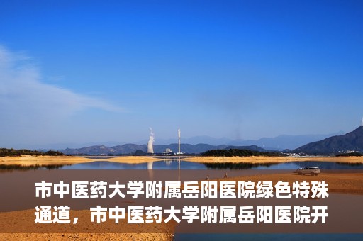 市中医药大学附属岳阳医院绿色特殊通道，市中医药大学附属岳阳医院开通绿色特殊通道，助力健康岳阳建设
