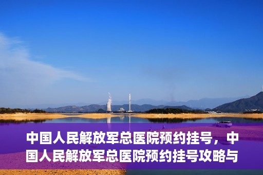 中国人民解放军总医院预约挂号，中国人民解放军总医院预约挂号攻略与指南