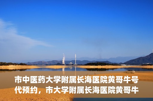 市中医药大学附属长海医院黄哥牛号代预约，市大学附属长海医院黄哥牛号预约服务启动