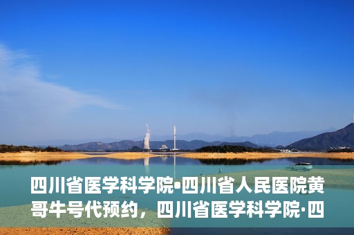 四川省医学科学院•四川省人民医院黄哥牛号代预约，四川省医学科学院·四川省人民医院黄哥名医号预约启动