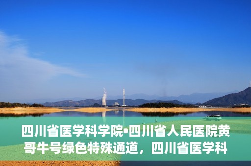 四川省医学科学院•四川省人民医院黄哥牛号绿色特殊通道，四川省医学科学院·四川省人民医院黄哥牛号绿色就医特殊通道