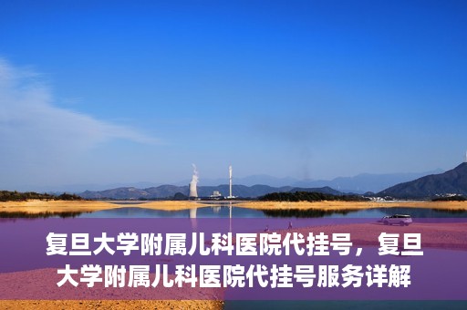 复旦大学附属儿科医院代挂号，复旦大学附属儿科医院代挂号服务详解