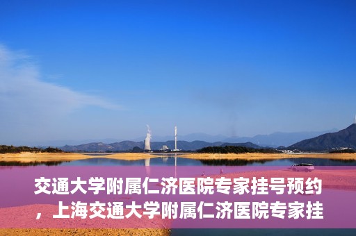 交通大学附属仁济医院专家挂号预约，上海交通大学附属仁济医院专家挂号预约攻略