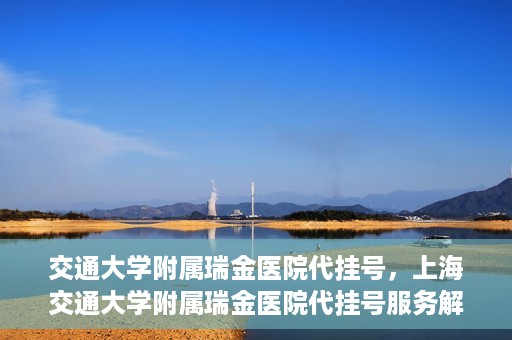交通大学附属瑞金医院代挂号，上海交通大学附属瑞金医院代挂号服务解析