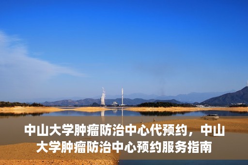 中山大学肿瘤防治中心代预约，中山大学肿瘤防治中心预约服务指南
