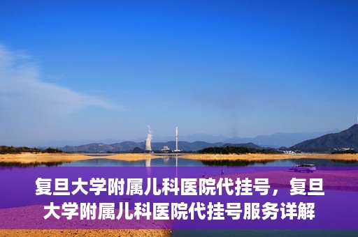 复旦大学附属儿科医院代挂号，复旦大学附属儿科医院代挂号服务详解