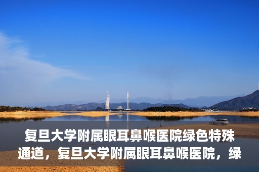 复旦大学附属眼耳鼻喉医院绿色特殊通道，复旦大学附属眼耳鼻喉医院，绿色特殊通道开启健康之门