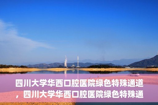 四川大学华西口腔医院绿色特殊通道，四川大学华西口腔医院绿色特殊通道，关爱患者，快速就医新路径